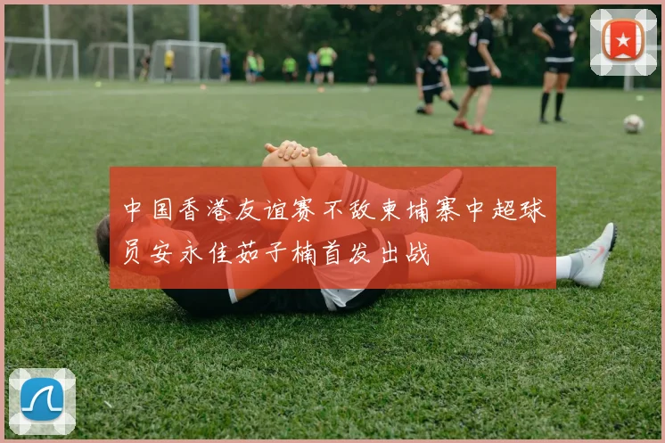 中国香港友谊赛不敌柬埔寨中超球员安永佳茹子楠首发出战