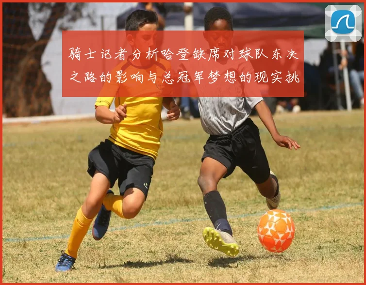 骑士记者分析哈登缺席对球队东决之路的影响与总冠军梦想的现实挑战