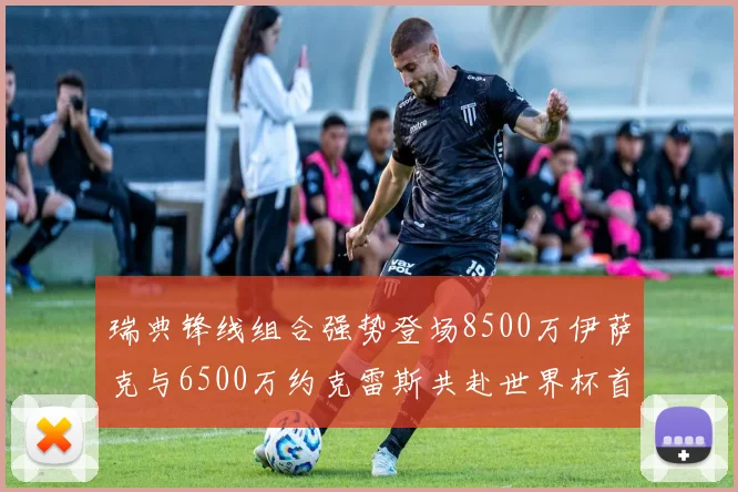 瑞典锋线组合强势登场8500万伊萨克与6500万约克雷斯共赴世界杯首秀