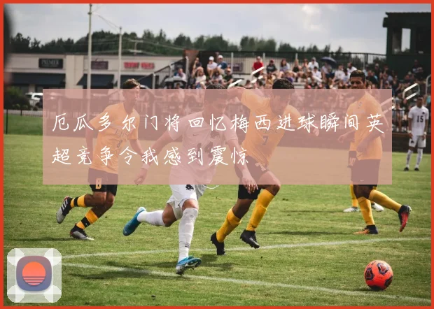 厄瓜多尔门将回忆梅西进球瞬间英超竞争令我感到震惊