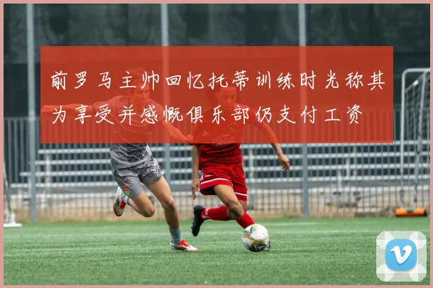 前罗马主帅回忆托蒂训练时光称其为享受并感慨俱乐部仍支付工资