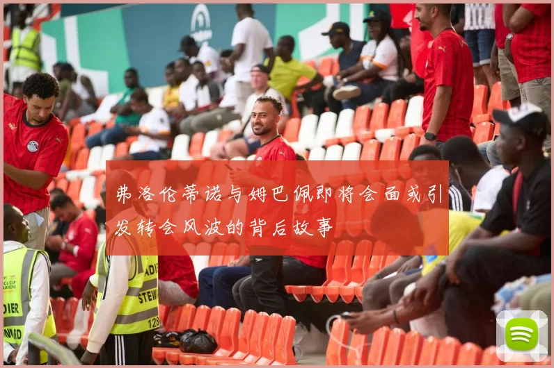 弗洛伦蒂诺与姆巴佩即将会面或引发转会风波的背后故事