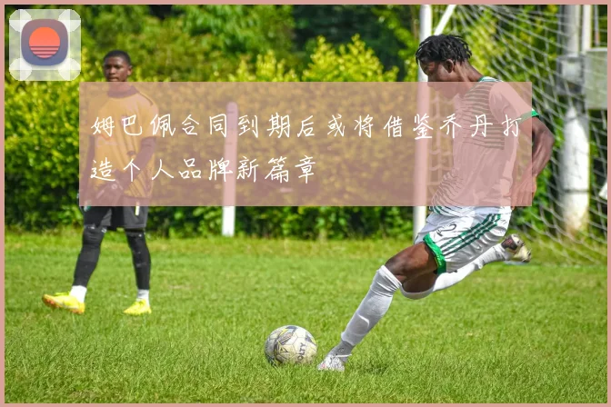姆巴佩合同到期后或将借鉴乔丹打造个人品牌新篇章