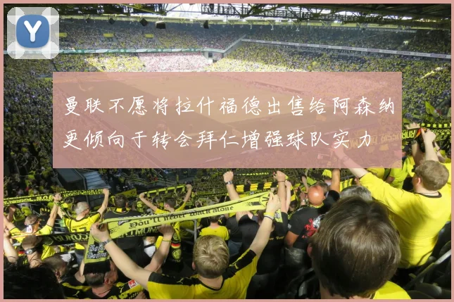 曼联不愿将拉什福德出售给阿森纳更倾向于转会拜仁增强球队实力