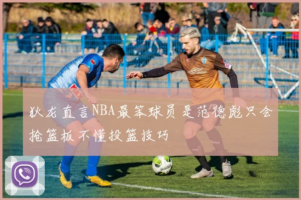 狄龙直言NBA最笨球员是范德彪只会抢篮板不懂投篮技巧