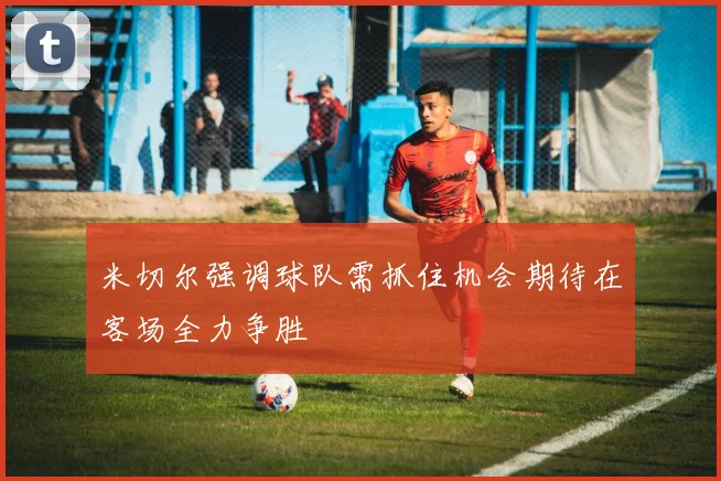 米切尔强调球队需抓住机会期待在客场全力争胜