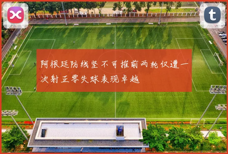 阿根廷防线坚不可摧前两轮仅遭一次射正零失球表现卓越