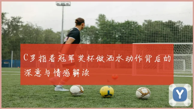 C罗指着冠军奖杯做洒水动作背后的深意与情感解读