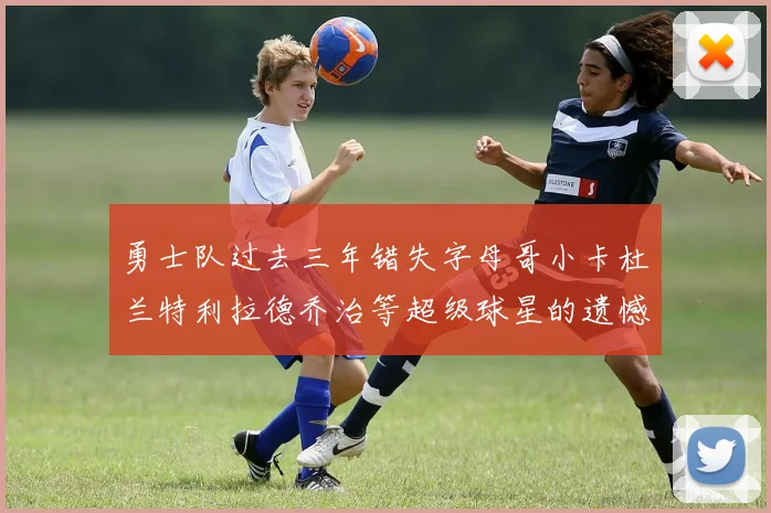 勇士队过去三年错失字母哥小卡杜兰特利拉德乔治等超级球星的遗憾回顾