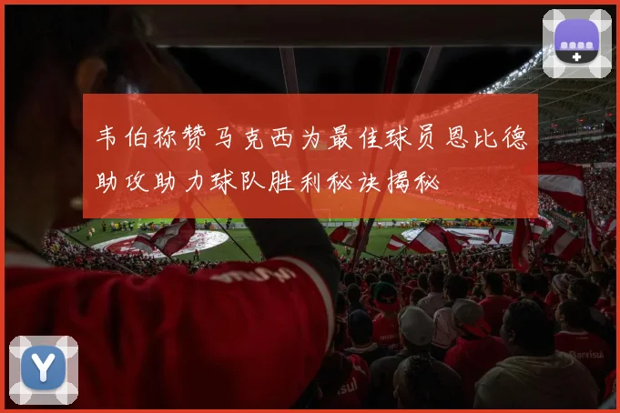 韦伯称赞马克西为最佳球员恩比德助攻助力球队胜利秘诀揭秘