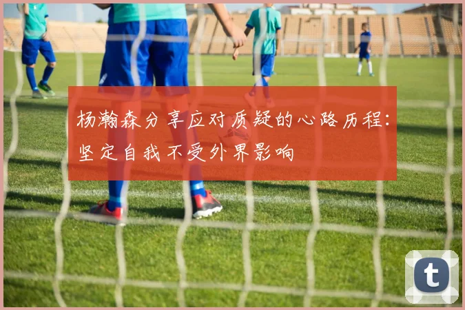 杨瀚森分享应对质疑的心路历程：坚定自我不受外界影响