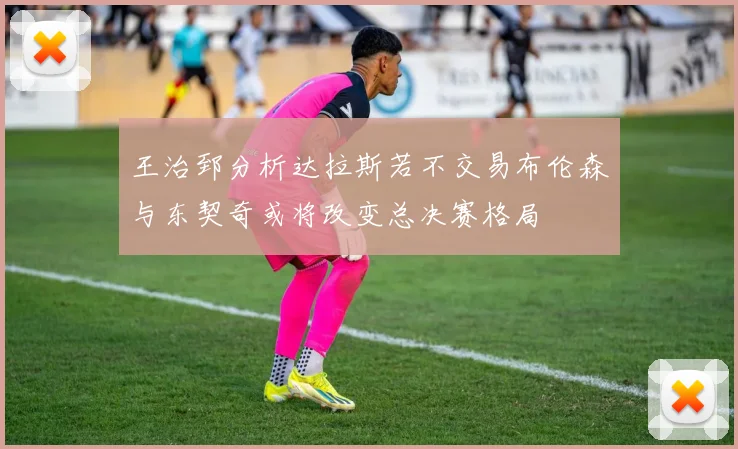 王治郅分析达拉斯若不交易布伦森与东契奇或将改变总决赛格局