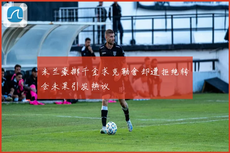 米兰豪掷千金求克勒舍却遭拒绝转会未果引发热议