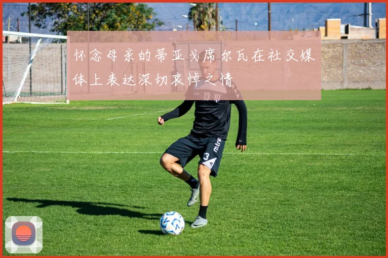 怀念母亲的蒂亚戈席尔瓦在社交媒体上表达深切哀悼之情