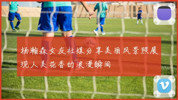 杨瀚森女友社媒分享美丽风景照展现人美花香的浪漫瞬间