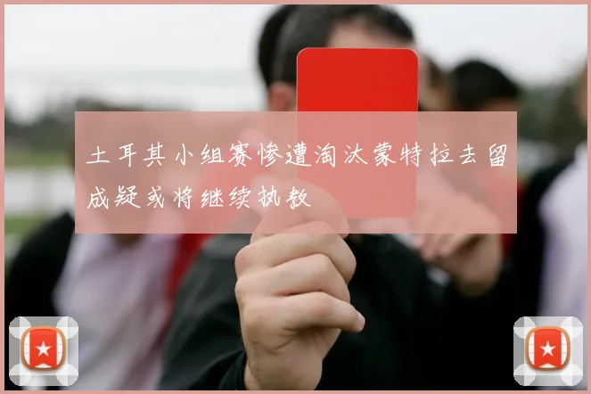 土耳其小组赛惨遭淘汰蒙特拉去留成疑或将继续执教