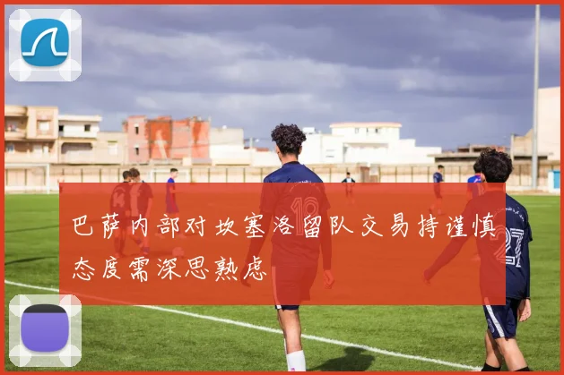 巴萨内部对坎塞洛留队交易持谨慎态度需深思熟虑