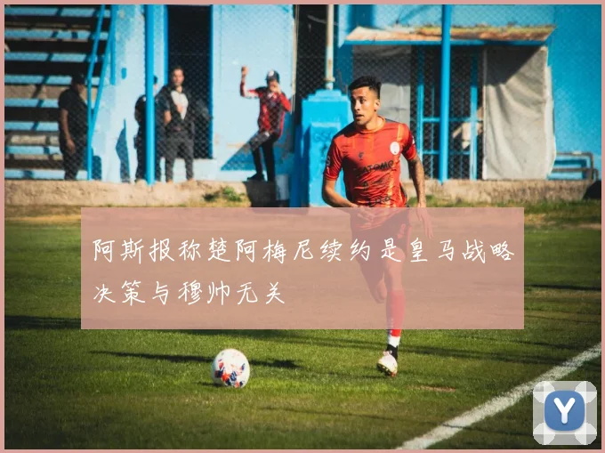 阿斯报称楚阿梅尼续约是皇马战略决策与穆帅无关