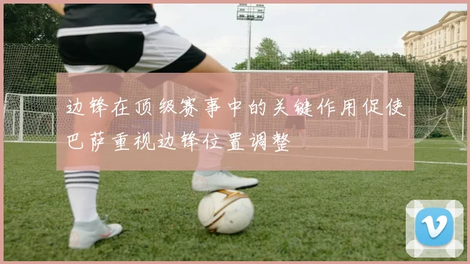 边锋在顶级赛事中的关键作用促使巴萨重视边锋位置调整