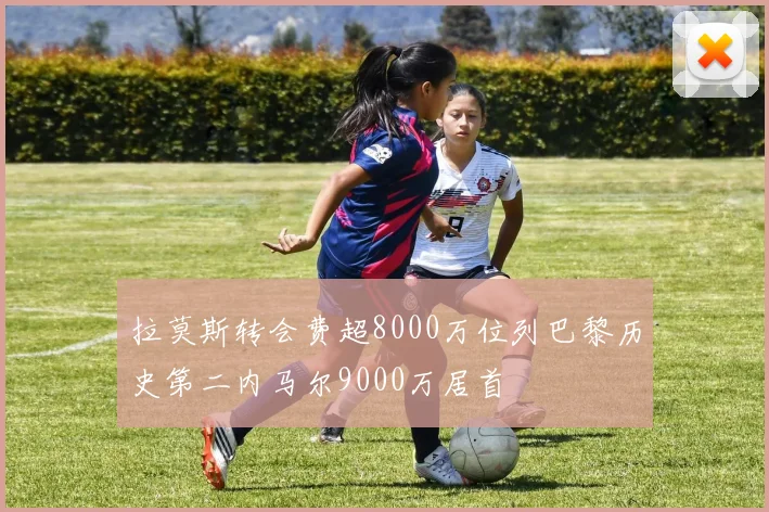 拉莫斯转会费超8000万位列巴黎历史第二内马尔9000万居首
