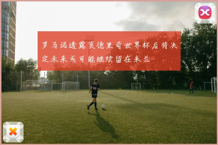 罗马诺透露莫德里奇世界杯后将决定未来或可能继续留在米兰