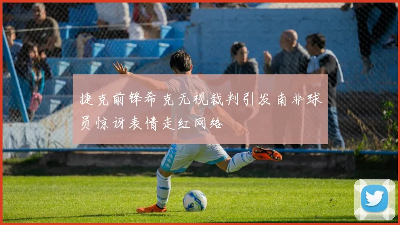 捷克前锋希克无视裁判引发南非球员惊讶表情走红网络